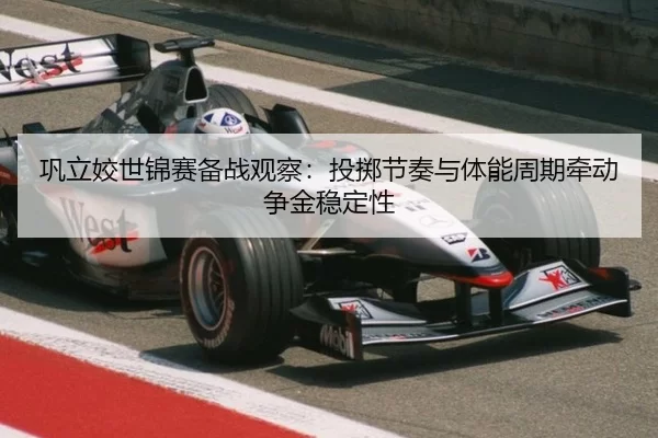 巩立姣世锦赛备战观察:投掷节奏与体能周期牵动争金稳定性