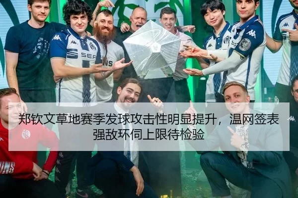 郑钦文草地赛季发球攻击性明显提升，温网签表强敌环伺上限待检验